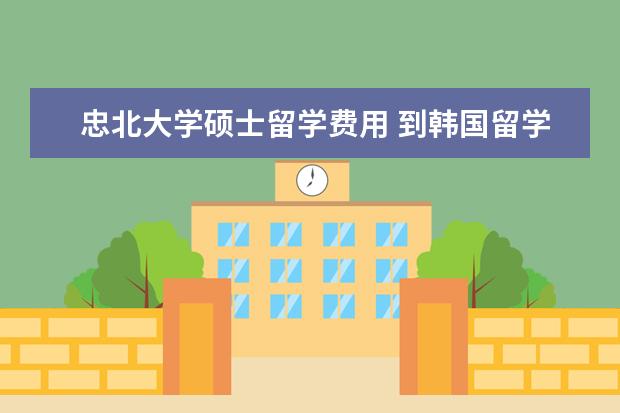 忠北大学硕士留学费用 到韩国留学?