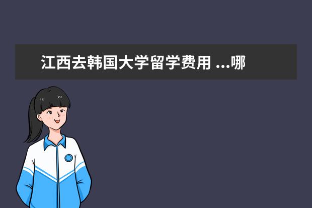 江西去韩国大学留学费用 ...哪个大学好一些 高考要大约多少分才能去韩国留学...