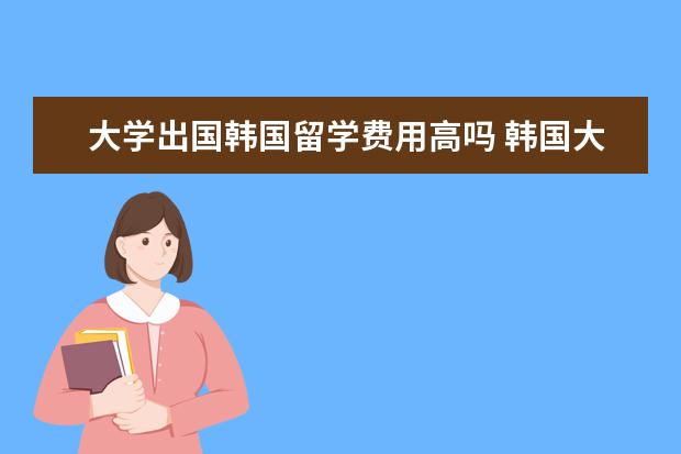 大学出国韩国留学费用高吗 韩国大学留学费用大概需要多少钱呢?常见的问题有哪...