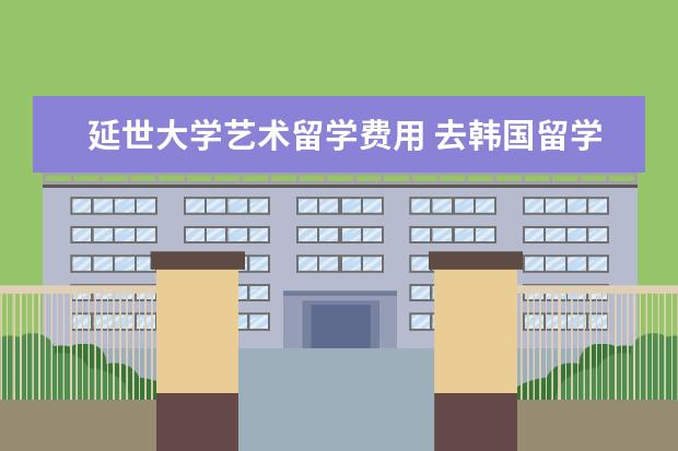 延世大学艺术留学费用 去韩国留学要多少费用?