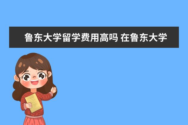 鲁东大学留学费用高吗 在鲁东大学如何出国留学?