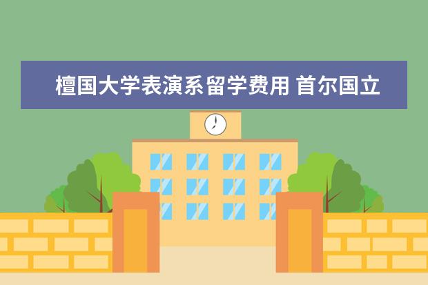 檀国大学表演系留学费用 首尔国立大学有什么专业和留学优势