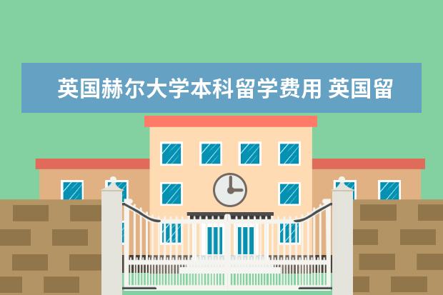 英国赫尔大学本科留学费用 英国留学费用盘点:本科与研究生留学需要花多少钱? -...