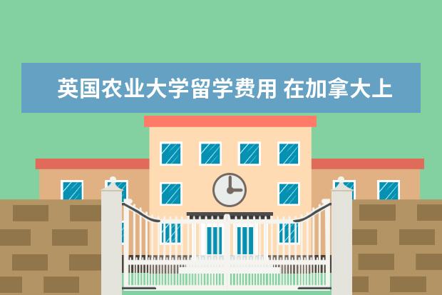 英国农业大学留学费用 在加拿大上大学一年要多少钱?