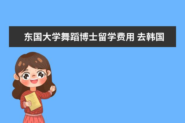 东国大学舞蹈博士留学费用 去韩国留学艺术专业好不好