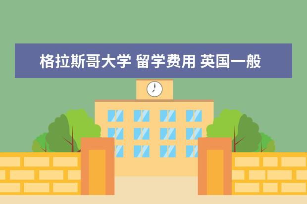 格拉斯哥大学 留学费用 英国一般大学一年的留学费用是多少