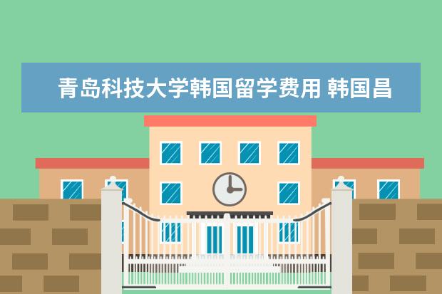 青岛科技大学韩国留学费用 韩国昌原大学怎么样?
