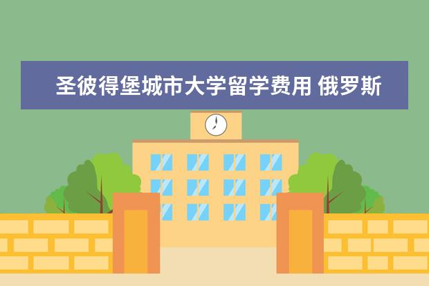 圣彼得堡城市大学留学费用 俄罗斯留学一年大概花多少钱?