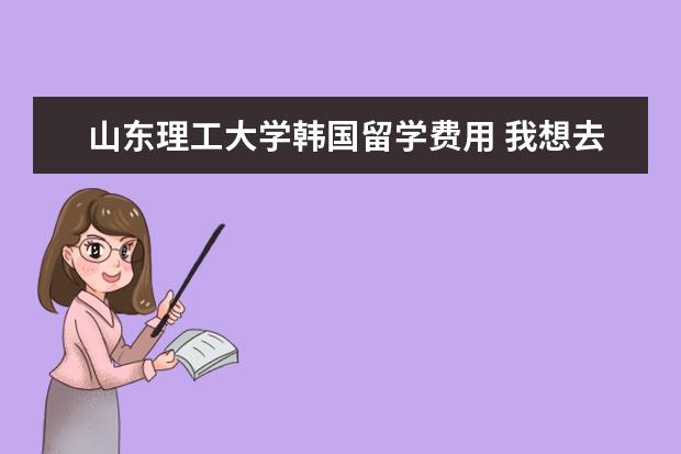山东理工大学韩国留学费用 我想去韩国上高中,一年大概多少钱?