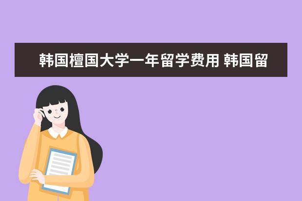 韩国檀国大学一年留学费用 韩国留学。