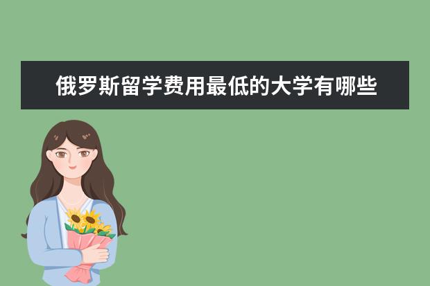 俄罗斯留学费用最低的大学有哪些 去俄罗斯留学哪个学校费用比较低,签证要多久?签证该...