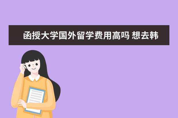 函授大学国外留学费用高吗 想去韩国留学,了解一下,留学费用。日前是函授大专,...