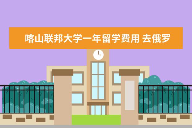 喀山联邦大学一年留学费用 去俄罗斯留学到底需要什么手续和花多少钱
