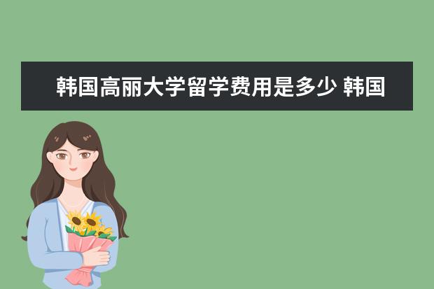 韩国高丽大学留学费用是多少 韩国留学费用一年多少人民币?可以到哪些学校留学呢?...
