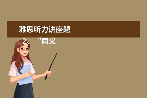 雅思听力讲座题 
  2、“同义替换”型。
