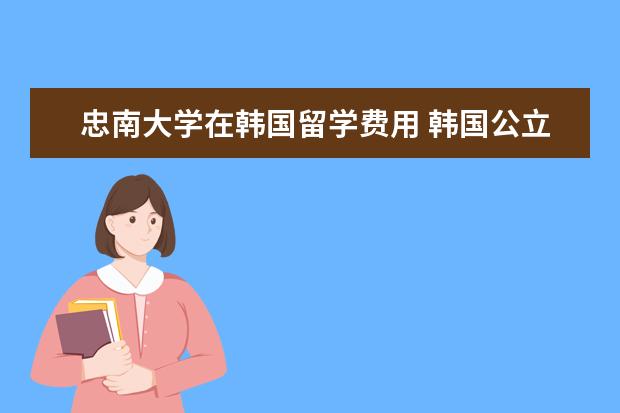 忠南大学在韩国留学费用 韩国公立大学留学费用和申请条件是什么