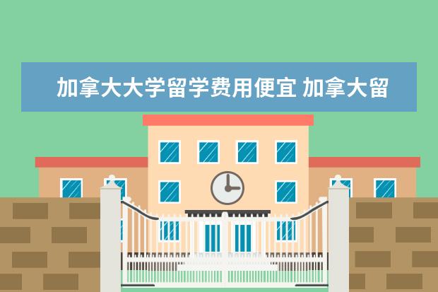 加拿大大学留学费用便宜 加拿大留学费用最低的15个大学是哪些