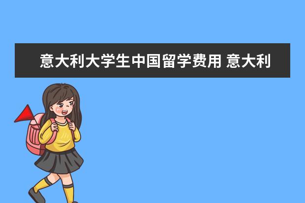 意大利大学生中国留学费用 意大利留学在国内的费用具体是多少?
