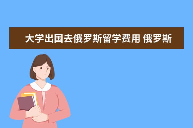 大学出国去俄罗斯留学费用 俄罗斯大学留学费用一览表