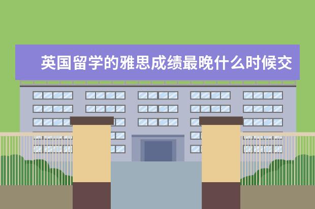 英国留学的雅思成绩最晚什么时候交？不同类型的学生要求不一样（附最新语言班信息）