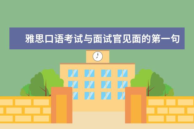 雅思口语考试与面试官见面的第一句话要说什么。请知道的朋友帮帮忙，谢谢。