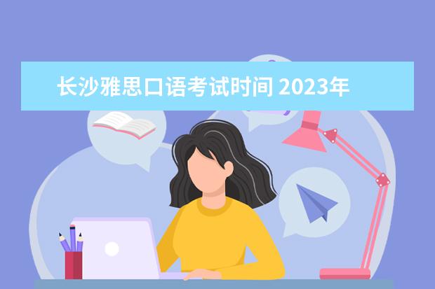 长沙雅思口语考试时间 2023年7月11日长沙雅思口语考试安排
