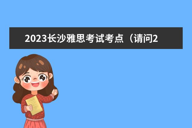 2023长沙雅思考试考点（请问2023.5.24长沙雅思口语考试时间）