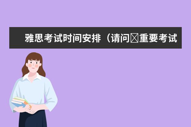 雅思考试时间安排（请问​重要考试通知：雅思官宣2023上半年新增考试场次信息！（附雅思备考方法））