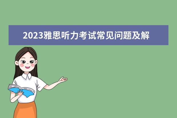 2023雅思听力考试常见问题及解决方案 雅思口语考试的相关知识点