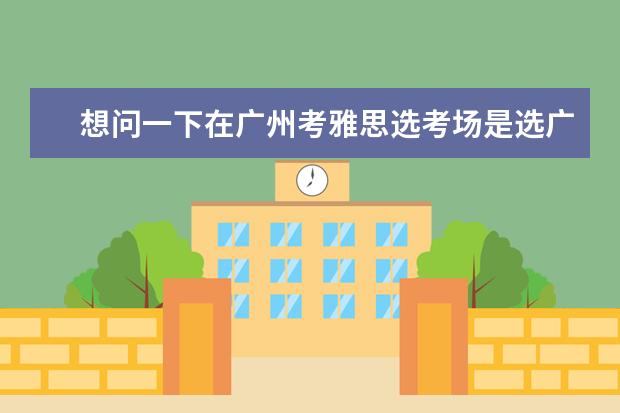 想问一下在广州考雅思选考场是选广外好还是仲恺好?（雅思考试地点广州考点推荐）