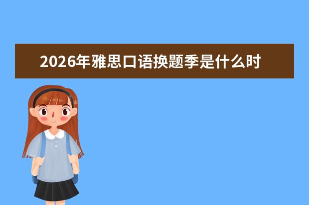 2026年雅思口语换题季是什么时候？换题季备考策略分享